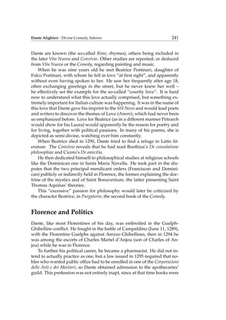 Dante Alighieri - Divine Comedy, Inferno 241
Dante are known (the so-called Rime, rhymes), others being included in
the later Vita Nuova and Convivio. Other studies are reported, or deduced
from Vita Nuova or the Comedy, regarding painting and music.
When he was nine years old he met Beatrice Portinari, daughter of
Folco Portinari, with whom he fell in love “at ﬁrst sight”, and apparently
without even having spoken to her. He saw her frequently after age 18,
often exchanging greetings in the street, but he never knew her well –
he effectively set the example for the so-called “courtly love”. It is hard
now to understand what this love actually comprised, but something ex-
tremely important for Italian culture was happening. It was in the name of
this love that Dante gave his imprint to the Stil Novo and would lead poets
and writers to discover the themes of Love (Amore), which had never been
so emphasized before. Love for Beatrice (as in a different manner Petrarch
would show for his Laura) would apparently be the reason for poetry and
for living, together with political passions. In many of his poems, she is
depicted as semi-divine, watching over him constantly.
When Beatrice died in 1290, Dante tried to ﬁnd a refuge in Latin lit-
erature. The Convivio reveals that he had read Boethius’s De consolatione
philosophiae and Cicero’s De amicitia.
He then dedicated himself to philosophical studies at religious schools
like the Dominican one in Santa Maria Novella. He took part in the dis-
putes that the two principal mendicant orders (Franciscan and Domini-
can) publicly or indirectly held in Florence, the former explaining the doc-
trine of the mystics and of Saint Bonaventure, the latter presenting Saint
Thomas Aquinas’ theories.
This “excessive” passion for philosophy would later be criticized by
the character Beatrice, in Purgatorio, the second book of the Comedy.
Florence and Politics
Dante, like most Florentines of his day, was embroiled in the Guelph-
Ghibelline conﬂict. He fought in the battle of Campaldino (June 11, 1289),
with the Florentine Guelphs against Arezzo Ghibellines, then in 1294 he
was among the escorts of Charles Martel d’Anjou (son of Charles of An-
jou) while he was in Florence.
To further his political career, he became a pharmacist. He did not in-
tend to actually practice as one, but a law issued in 1295 required that no-
bles who wanted public ofﬁce had to be enrolled in one of the Corporazioni
delle Arti e dei Mestieri, so Dante obtained admission to the apothecaries’
guild. This profession was not entirely inapt, since at that time books were
 