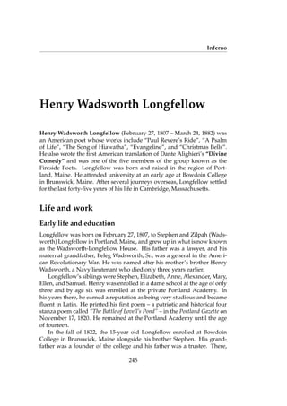Inferno
Henry Wadsworth Longfellow
Henry Wadsworth Longfellow (February 27, 1807 – March 24, 1882) was
an American poet whose works include “Paul Revere’s Ride”, “A Psalm
of Life”, “The Song of Hiawatha”, “Evangeline”, and “Christmas Bells”.
He also wrote the ﬁrst American translation of Dante Alighieri’s “Divine
Comedy” and was one of the ﬁve members of the group known as the
Fireside Poets. Longfellow was born and raised in the region of Port-
land, Maine. He attended university at an early age at Bowdoin College
in Brunswick, Maine. After several journeys overseas, Longfellow settled
for the last forty-ﬁve years of his life in Cambridge, Massachusetts.
Life and work
Early life and education
Longfellow was born on February 27, 1807, to Stephen and Zilpah (Wads-
worth) Longfellow in Portland, Maine, and grew up in what is now known
as the Wadsworth-Longfellow House. His father was a lawyer, and his
maternal grandfather, Peleg Wadsworth, Sr., was a general in the Ameri-
can Revolutionary War. He was named after his mother’s brother Henry
Wadsworth, a Navy lieutenant who died only three years earlier.
Longfellow’s siblings were Stephen, Elizabeth, Anne, Alexander, Mary,
Ellen, and Samuel. Henry was enrolled in a dame school at the age of only
three and by age six was enrolled at the private Portland Academy. In
his years there, he earned a reputation as being very studious and became
ﬂuent in Latin. He printed his ﬁrst poem – a patriotic and historical four
stanza poem called “The Battle of Lovell’s Pond” – in the Portland Gazette on
November 17, 1820. He remained at the Portland Academy until the age
of fourteen.
In the fall of 1822, the 15-year old Longfellow enrolled at Bowdoin
College in Brunswick, Maine alongside his brother Stephen. His grand-
father was a founder of the college and his father was a trustee. There,
245
 