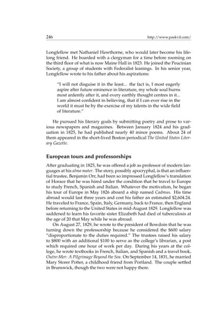 246 http://www.paskvil.com/
Longfellow met Nathaniel Hawthorne, who would later become his life-
long friend. He boarded with a clergyman for a time before rooming on
the third ﬂoor of what is now Maine Hall in 1823. He joined the Peucinian
Society, a group of students with Federalist leanings. In his senior year,
Longfellow wrote to his father about his aspirations:
“I will not disguise it in the least... the fact is, I most eagerly
aspire after future eminence in literature, my whole soul burns
most ardently after it, and every earthly thought centres in it...
I am almost conﬁdent in believing, that if I can ever rise in the
world it must be by the exercise of my talents in the wide ﬁeld
of literature.”
He pursued his literary goals by submitting poetry and prose to var-
ious newspapers and magazines. Between January 1824 and his grad-
uation in 1825, he had published nearly 40 minor poems. About 24 of
them appeared in the short-lived Boston periodical The United States Liter-
ary Gazette.
European tours and professorships
After graduating in 1825, he was offered a job as professor of modern lan-
guages at his alma mater. The story, possibly apocryphal, is that an inﬂuen-
tial trustee, Benjamin Orr, had been so impressed Longfellow’s translation
of Horace that he was hired under the condition that he travel to Europe
to study French, Spanish and Italian. Whatever the motivation, he began
his tour of Europe in May 1826 aboard a ship named Cadmus. His time
abroad would last three years and cost his father an estimated $2,604.24.
He traveled to France, Spain, Italy, Germany, back to France, then England
before returning to the United States in mid-August 1829. Longfellow was
saddened to learn his favorite sister Elizabeth had died of tuberculosis at
the age of 20 that May while he was abroad.
On August 27, 1829, he wrote to the president of Bowdoin that he was
turning down the professorship because he considered the $600 salary
“disproportionate to the duties required.” The trustees raised his salary
to $800 with an additional $100 to serve as the college’s librarian, a post
which required one hour of work per day. During his years at the col-
lege, he wrote textbooks in French, Italian, and Spanish and a travel book,
Outre-Mer: A Pilgrimage Beyond the Sea. On September 14, 1831, he married
Mary Storer Potter, a childhood friend from Portland. The couple settled
in Brunswick, though the two were not happy there.
 
