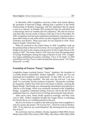 Dante Alighieri - Divine Comedy, Inferno 247
In December 1834, Longfellow received a letter from Josiah Quincy
III, president of Harvard College, offering him a position as the Smith
Professorship of Modern Languages with the stipulation that he spend
a year or so abroad. In October 1835, during the trip, his wife Mary had
a miscarriage about six months into her pregnancy. She did not recover
and died after several weeks of illness at the age of 22 on November 29,
1835. Longfellow had her body embalmed immediately and placed into a
lead cofﬁn inside an oak cofﬁn which was then shipped to Mount Auburn
Cemetery near Boston. Three years later, he was inspired to write “Foot-
steps of Angels” about their love.
When he returned to the United States in 1836, Longfellow took up
the professorship at Harvard University. He was required to live in Cam-
bridge to be close to the campus and moved in to the Craigie House in the
spring of 1837. The home, built in 1759, had once been the headquarters
of George Washington during the seige of Boston in July 1775. Longfel-
low began publishing his poetry, including “Voices of the Night” in 1839
and Ballads and Other Poems, which included his famous poem “The Village
Blacksmith”, in 1841.
Courtship of Frances “Fanny” Appleton
Longfellow began courting Frances “Fanny” Appleton, the daughter of
a wealthy Boston industrialist, Nathan Appleton. At ﬁrst, she was not
interested but Longfellow was determined. In July 1839, he wrote to a
friend: “victory hangs doubtful. The lady says she will not! I say she
shall! It is not pride, but the madness of passion.” During the courtship,
he frequently walked from Harvard to her home in Boston, crossing the
Boston Bridge. That bridge was subsequently demolished and replaced in
1906 by a new bridge, which was eventually renamed as the Longfellow
Bridge. Longfellow continued writing, however, and in the fall of 1839
published Hyperion, a book of travel writings discussing his trips abroad.
After seven years, Fanny ﬁnally agreed to marriage, and they were
wed in 1843. Nathan Appleton bought the Craigie House, overlooking
the Charles River, as a wedding present to the pair.
His love for Fanny is evident in the following lines from Longfellow’s
only love poem, the sonnet “The Evening Star”, which he wrote in October,
1845: “O my beloved, my sweet Hesperus! My morning and my evening
star of love!”
He and Fanny had six children: Charles Appleton (1844-1893), Ernest
Wadsworth (1845-1921), Fanny (1847-1848), Alice Mary (1850-1928), Edith
 