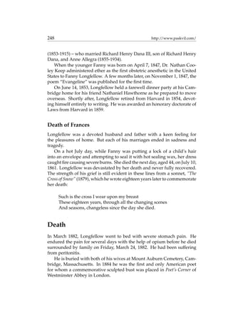 248 http://www.paskvil.com/
(1853-1915) – who married Richard Henry Dana III, son of Richard Henry
Dana, and Anne Allegra (1855-1934).
When the younger Fanny was born on April 7, 1847, Dr. Nathan Coo-
ley Keep administered ether as the ﬁrst obstetric anesthetic in the United
States to Fanny Longfellow. A few months later, on November 1, 1847, the
poem “Evangeline” was published for the ﬁrst time.
On June 14, 1853, Longfellow held a farewell dinner party at his Cam-
bridge home for his friend Nathaniel Hawthorne as he prepared to move
overseas. Shortly after, Longfellow retired from Harvard in 1854, devot-
ing himself entirely to writing. He was awarded an honorary doctorate of
Laws from Harvard in 1859.
Death of Frances
Longfellow was a devoted husband and father with a keen feeling for
the pleasures of home. But each of his marriages ended in sadness and
tragedy.
On a hot July day, while Fanny was putting a lock of a child’s hair
into an envelope and attempting to seal it with hot sealing wax, her dress
caught ﬁre causing severe burns. She died the next day, aged 44, on July 10,
1861. Longfellow was devastated by her death and never fully recovered.
The strength of his grief is still evident in these lines from a sonnet, “The
Cross of Snow” (1879), which he wrote eighteen years later to commemorate
her death:
Such is the cross I wear upon my breast
These eighteen years, through all the changing scenes
And seasons, changeless since the day she died.
Death
In March 1882, Longfellow went to bed with severe stomach pain. He
endured the pain for several days with the help of opium before he died
surrounded by family on Friday, March 24, 1882. He had been suffering
from peritonitis.
He is buried with both of his wives at Mount Auburn Cemetery, Cam-
bridge, Massachusetts. In 1884 he was the ﬁrst and only American poet
for whom a commemorative sculpted bust was placed in Poet’s Corner of
Westminster Abbey in London.
 