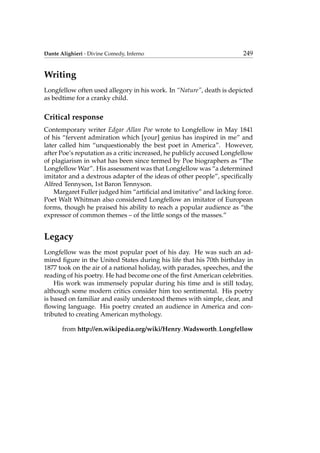 Dante Alighieri - Divine Comedy, Inferno 249
Writing
Longfellow often used allegory in his work. In “Nature”, death is depicted
as bedtime for a cranky child.
Critical response
Contemporary writer Edgar Allan Poe wrote to Longfellow in May 1841
of his “fervent admiration which [your] genius has inspired in me” and
later called him “unquestionably the best poet in America”. However,
after Poe’s reputation as a critic increased, he publicly accused Longfellow
of plagiarism in what has been since termed by Poe biographers as “The
Longfellow War”. His assessment was that Longfellow was “a determined
imitator and a dextrous adapter of the ideas of other people”, speciﬁcally
Alfred Tennyson, 1st Baron Tennyson.
Margaret Fuller judged him “artiﬁcial and imitative” and lacking force.
Poet Walt Whitman also considered Longfellow an imitator of European
forms, though he praised his ability to reach a popular audience as “the
expressor of common themes – of the little songs of the masses.”
Legacy
Longfellow was the most popular poet of his day. He was such an ad-
mired ﬁgure in the United States during his life that his 70th birthday in
1877 took on the air of a national holiday, with parades, speeches, and the
reading of his poetry. He had become one of the ﬁrst American celebrities.
His work was immensely popular during his time and is still today,
although some modern critics consider him too sentimental. His poetry
is based on familiar and easily understood themes with simple, clear, and
ﬂowing language. His poetry created an audience in America and con-
tributed to creating American mythology.
from http://en.wikipedia.org/wiki/Henry Wadsworth Longfellow
 