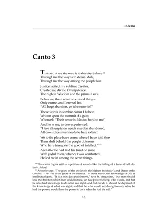 Inferno
Canto 3
THROUGH me the way is to the city dolent; 40
Through me the way is to eternal dole;
Through me the way among the people lost.
Justice incited my sublime Creator;
Created me divine Omnipotence,
The highest Wisdom and the primal Love.
Before me there were no created things,
Only eterne, and I eternal last.
“All hope abandon, ye who enter in!”
These words in sombre colour I beheld
Written upon the summit of a gate;
Whence I: “Their sense is, Master, hard to me!”
And he to me, as one experienced:
“Here all suspicion needs must be abandoned,
All cowardice must needs be here extinct.
We to the place have come, where I have told thee
Thou shalt behold the people dolorous
Who have foregone the good of intellect.” 41
And after he had laid his hand on mine
With joyful mien, whence I was comforted,
He led me in among the secret things.
40
This canto begins with a repetition of sounds like the tolling of a funeral bell: do-
lente...dolore!
41
Aristotle says: “The good of the intellect is the highest beatitude”; and Dante in the
Convito: “The True is the good of the intellect.” In other words, the knowledge of God is
intellectual good. “It is a most just punishment,” says St. Augustine, “that man should
lose that freedom which man could not use, yet had power to keep, if he would, and that
he who had knowledge to do what was right, and did not do it, should be deprived of
the knowledge of what was right; and that he who would not do righteously, when he
had the power, should lose the power to do it when he had the will.”
16
 