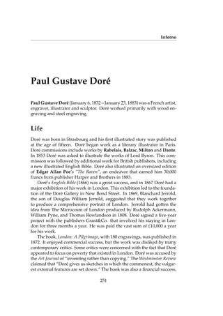 Inferno
Paul Gustave Dor´e
Paul Gustave Dor´e (January 6, 1832 – January 23, 1883) was a French artist,
engraver, illustrator and sculptor. Dor´e worked primarily with wood en-
graving and steel engraving.
Life
Dor´e was born in Strasbourg and his ﬁrst illustrated story was published
at the age of ﬁfteen. Dor´e began work as a literary illustrator in Paris.
Dor´e commissions include works by Rabelais, Balzac, Milton and Dante.
In 1853 Dor´e was asked to illustrate the works of Lord Byron. This com-
mission was followed by additional work for British publishers, including
a new illustrated English Bible. Dor´e also illustrated an oversized edition
of Edgar Allan Poe’s “The Raven”, an endeavor that earned him 30,000
francs from publisher Harper and Brothers in 1883.
Dor´e’s English Bible (1866) was a great success, and in 1867 Dor´e had a
major exhibition of his work in London. This exhibition led to the founda-
tion of the Dor´e Gallery in New Bond Street. In 1869, Blanchard Jerrold,
the son of Douglas William Jerrold, suggested that they work together
to produce a comprehensive portrait of London. Jerrold had gotten the
idea from The Microcosm of London produced by Rudolph Ackermann,
William Pyne, and Thomas Rowlandson in 1808. Dor´e signed a ﬁve-year
project with the publishers Grant&Co. that involved his staying in Lon-
don for three months a year. He was paid the vast sum of £10,000 a year
for his work.
The book, London: A Pilgrimage, with 180 engravings, was published in
1872. It enjoyed commercial success, but the work was disliked by many
contemporary critics. Some critics were concerned with the fact that Dor´e
appeared to focus on poverty that existed in London. Dor´e was accused by
the Art Journal of “inventing rather than copying.” The Westminster Review
claimed that “Dor´e gives us sketches in which the commonest, the vulgar-
est external features are set down.” The book was also a ﬁnancial success,
251
 