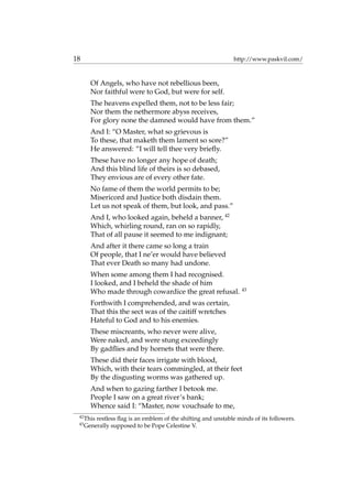 18 http://www.paskvil.com/
Of Angels, who have not rebellious been,
Nor faithful were to God, but were for self.
The heavens expelled them, not to be less fair;
Nor them the nethermore abyss receives,
For glory none the damned would have from them.”
And I: “O Master, what so grievous is
To these, that maketh them lament so sore?”
He answered: “I will tell thee very brieﬂy.
These have no longer any hope of death;
And this blind life of theirs is so debased,
They envious are of every other fate.
No fame of them the world permits to be;
Misericord and Justice both disdain them.
Let us not speak of them, but look, and pass.”
And I, who looked again, beheld a banner, 42
Which, whirling round, ran on so rapidly,
That of all pause it seemed to me indignant;
And after it there came so long a train
Of people, that I ne’er would have believed
That ever Death so many had undone.
When some among them I had recognised.
I looked, and I beheld the shade of him
Who made through cowardice the great refusal. 43
Forthwith I comprehended, and was certain,
That this the sect was of the caitiff wretches
Hateful to God and to his enemies.
These miscreants, who never were alive,
Were naked, and were stung exceedingly
By gadﬂies and by hornets that were there.
These did their faces irrigate with blood,
Which, with their tears commingled, at their feet
By the disgusting worms was gathered up.
And when to gazing farther I betook me.
People I saw on a great river’s bank;
Whence said I: “Master, now vouchsafe to me,
42
This restless ﬂag is an emblem of the shifting and unstable minds of its followers.
43
Generally supposed to be Pope Celestine V.
 
