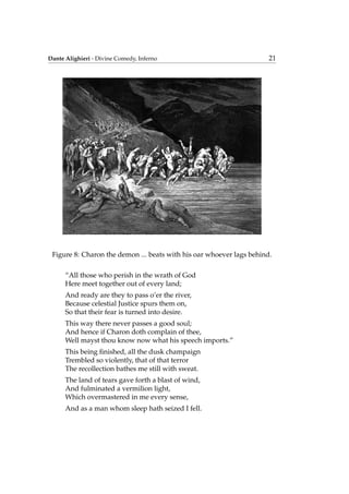 Dante Alighieri - Divine Comedy, Inferno 21
Figure 8: Charon the demon ... beats with his oar whoever lags behind.
“All those who perish in the wrath of God
Here meet together out of every land;
And ready are they to pass o’er the river,
Because celestial Justice spurs them on,
So that their fear is turned into desire.
This way there never passes a good soul;
And hence if Charon doth complain of thee,
Well mayst thou know now what his speech imports.”
This being ﬁnished, all the dusk champaign
Trembled so violently, that of that terror
The recollection bathes me still with sweat.
The land of tears gave forth a blast of wind,
And fulminated a vermilion light,
Which overmastered in me every sense,
And as a man whom sleep hath seized I fell.
 