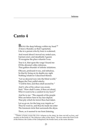 Inferno
Canto 4
BROKE the deep lethargy within my head 50
A heavy thunder, so that I upstarted,
Like to a person who by force is wakened;
And round about I moved my rested eyes,
Uprisen erect, and steadfastly I gazed,
To recognise the place wherein I was.
True is it, that upon the verge I found me
Of the abysmal valley dolorous,
That gathers thunder of inﬁnite ululations.
Obscure, profound it was, and nebulous,
So that by ﬁxing on its depths my sight
Nothing whatever I discerned therein.
“Let us descend now into the blind world,”
Began the Poet, pallid utterly;
“I will be ﬁrst, and thou shalt second be.”
And I, who of his colour was aware,
Said: “How shall I come, if thou art afraid,
Who’rt wont to be a comfort to my fears?”
And he to me: “The anguish of the people
Who are below here in my face depicts
That pity which for terror thou hast taken.
Let us go on, for the long way impels us.”
Thus he went in, and thus he made me enter
The foremost circle that surrounds the abyss.
There, as it seemed to me from listening,
50
Dante is borne across the river Acheron in his sleep, he does not tell us how, and
awakes on the brink of “the dolorous valley of the abyss.” He now enters the First Circle
of the Inferno; the Limbo of the Unbaptized, the border land, as the name denotes.
23
 