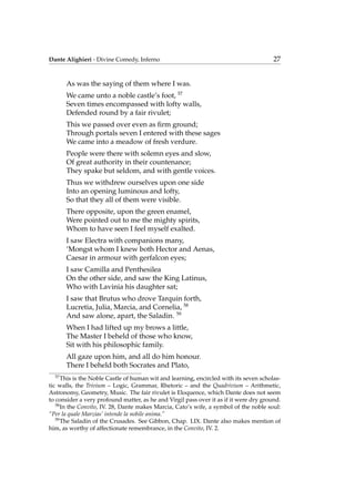 Dante Alighieri - Divine Comedy, Inferno 27
As was the saying of them where I was.
We came unto a noble castle’s foot, 57
Seven times encompassed with lofty walls,
Defended round by a fair rivulet;
This we passed over even as ﬁrm ground;
Through portals seven I entered with these sages
We came into a meadow of fresh verdure.
People were there with solemn eyes and slow,
Of great authority in their countenance;
They spake but seldom, and with gentle voices.
Thus we withdrew ourselves upon one side
Into an opening luminous and lofty,
So that they all of them were visible.
There opposite, upon the green enamel,
Were pointed out to me the mighty spirits,
Whom to have seen I feel myself exalted.
I saw Electra with companions many,
‘Mongst whom I knew both Hector and Aenas,
Caesar in armour with gerfalcon eyes;
I saw Camilla and Penthesilea
On the other side, and saw the King Latinus,
Who with Lavinia his daughter sat;
I saw that Brutus who drove Tarquin forth,
Lucretia, Julia, Marcia, and Cornelia, 58
And saw alone, apart, the Saladin. 59
When I had lifted up my brows a little,
The Master I beheld of those who know,
Sit with his philosophic family.
All gaze upon him, and all do him honour.
There I beheld both Socrates and Plato,
57
This is the Noble Castle of human wit and learning, encircled with its seven scholas-
tic walls, the Trivium – Logic, Grammar, Rhetoric – and the Quadrivium – Arithmetic,
Astronomy, Geometry, Music. The fair rivulet is Eloquence, which Dante does not seem
to consider a very profound matter, as he and Virgil pass over it as if it were dry ground.
58
In the Convito, IV. 28, Dante makes Marcia, Cato’s wife, a symbol of the noble soul:
“Per la quale Marzias’ intende la nobile anima.”
59
The Saladin of the Crusades. See Gibbon, Chap. LIX. Dante also makes mention of
him, as worthy of affectionate remembrance, in the Convito, IV. 2.
 