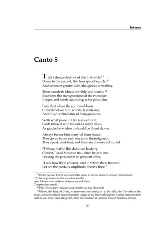 Inferno
Canto 5
THUS I descended out of the ﬁrst circle 62
Down to the second, that less space begirds, 63
And so much greater dole, that goads to wailing.
There standeth Minos horribly, and snarls; 64
Examines the transgressions at the entrance;
Judges, and sends according as he girds him.
I say, that when the spirit evil-born
Cometh before him, wholly it confesses;
And this discriminator of transgressions
Seeth what place in Hell is meet for it;
Girds himself with his tail as many times
As grades he wishes it should be thrust down.
Always before him many of them stand;
They go by turns each one unto the judgment;
They speak, and hear, and then are downward hurled.
“O thou, that to this dolorous hostelry
Comest,” said Minos to me, when he saw me,
Leaving the practice of so great an ofﬁce,
“Look how thou enterest, and in whom thou trustest;
Let not the portal’s amplitude deceive thee.”
62
In the Second Circle are found the souls of carnal sinners, whose punishment
“To be imprisoned in the viewless winds,
And blown with restless violence round about
The pendent world.”
63
The circles grow smaller and smaller as they descend.
64
Minos, the king of Crete, so renowned for justice as to be called the Favorite of the
Gods, and after death made Supreme Judge in the Infernal Regions. Dante furnishes him
with a tail, thus converting him, after the mediaeval fashion, into a Christian demon.
30
 