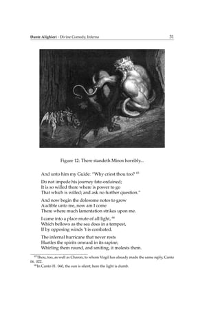 Dante Alighieri - Divine Comedy, Inferno 31
Figure 12: There standeth Minos horribly...
And unto him my Guide: “Why criest thou too? 65
Do not impede his journey fate-ordained;
It is so willed there where is power to go
That which is willed; and ask no further question.”
And now begin the dolesome notes to grow
Audible unto me, now am I come
There where much lamentation strikes upon me.
I came into a place mute of all light, 66
Which bellows as the sea does in a tempest,
If by opposing winds ’t is combated.
The infernal hurricane that never rests
Hurtles the spirits onward in its rapine;
Whirling them round, and smiting, it molests them.
65
Thou, too, as well as Charon, to whom Virgil has already made the same reply, Canto
06. 022.
66
In Canto 01. 060, the sun is silent; here the light is dumb.
 