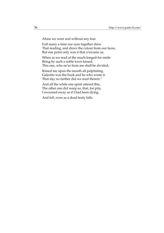 36 http://www.paskvil.com/
Alone we were and without any fear.
Full many a time our eyes together drew
That reading, and drove the colour from our faces;
But one point only was it that o’ercame us.
When as we read of the much-longed-for smile
Being by such a noble lover kissed,
This one, who ne’er from me shall be divided,
Kissed me upon the mouth all palpitating.
Galeotto was the book and he who wrote it.
That day no farther did we read therein.”
And all the while one spirit uttered this,
The other one did weep so, that, for pity,
I swooned away as if I had been dying,
And fell, even as a dead body falls.
 
