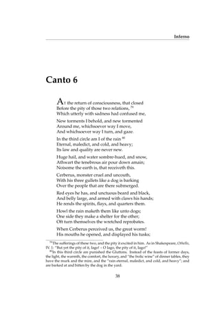 Inferno
Canto 6
AT the return of consciousness, that closed
Before the pity of those two relations, 79
Which utterly with sadness had confused me,
New torments I behold, and new tormented
Around me, whichsoever way I move,
And whichsoever way I turn, and gaze.
In the third circle am I of the rain 80
Eternal, maledict, and cold, and heavy;
Its law and quality are never new.
Huge hail, and water sombre-hued, and snow,
Athwart the tenebrous air pour down amain;
Noisome the earth is, that receiveth this.
Cerberus, monster cruel and uncouth,
With his three gullets like a dog is barking
Over the people that are there submerged.
Red eyes he has, and unctuous beard and black,
And belly large, and armed with claws his hands;
He rends the spirits, ﬂays, and quarters them.
Howl the rain maketh them like unto dogs;
One side they make a shelter for the other;
Oft turn themselves the wretched reprobates.
When Cerberus perceived us, the great worm!
His mouths he opened, and displayed his tusks;
79
The sufferings of these two, and the pity it excited in him. As in Shakespeare, Othello,
IV. 1: “But yet the pity of it, Iago! – O Iago, the pity of it, Iago!”
80
In this third circle are punished the Gluttons. Instead of the feasts of former days,
the light, the warmth, the comfort, the luxury, and “the frolic wine” of dinner tables, they
have the murk and the mire, and the “rain eternal, maledict, and cold, and heavy”; and
are barked at and bitten by the dog in the yard.
38
 