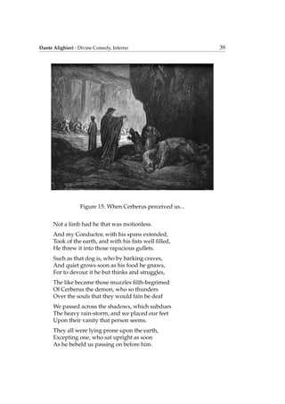 Dante Alighieri - Divine Comedy, Inferno 39
Figure 15: When Cerberus perceived us...
Not a limb had he that was motionless.
And my Conductor, with his spans extended,
Took of the earth, and with his ﬁsts well ﬁlled,
He threw it into those rapacious gullets.
Such as that dog is, who by barking craves,
And quiet grows soon as his food he gnaws,
For to devour it he but thinks and struggles,
The like became those muzzles ﬁlth-begrimed
Of Cerberus the demon, who so thunders
Over the souls that they would fain be deaf
We passed across the shadows, which subdues
The heavy rain-storm, and we placed our feet
Upon their vanity that person seems.
They all were lying prone upon the earth,
Excepting one, who sat upright as soon
As he beheld us passing on before him.
 