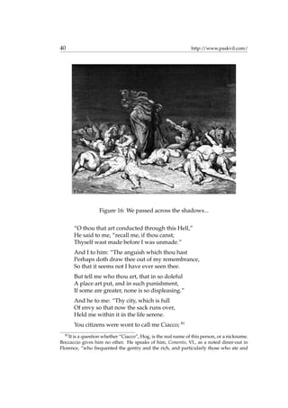 40 http://www.paskvil.com/
Figure 16: We passed across the shadows...
“O thou that art conducted through this Hell,”
He said to me, “recall me, if thou canst;
Thyself wast made before I was unmade.”
And I to him: “The anguish which thou hast
Perhaps doth draw thee out of my remembrance,
So that it seems not I have ever seen thee.
But tell me who thou art, that in so doleful
A place art put, and in such punishment,
If some are greater, none is so displeasing.”
And he to me: “Thy city, which is full
Of envy so that now the sack runs over,
Held me within it in the life serene.
You citizens were wont to call me Ciacco; 81
81
It is a question whether “Ciacco”, Hog, is the real name of this person, or a nickname.
Boccaccio gives him no other. He speaks of him, Comento, VI., as a noted diner-out in
Florence, “who frequented the gentry and the rich, and particularly those who ate and
 