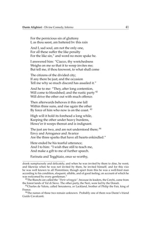 Dante Alighieri - Divine Comedy, Inferno 41
For the pernicious sin of gluttony
I, as thou seest, am battered bv this rain
And I, sad soul, am not the only one,
For all these suffer the like penalty
For the like sin,” and word no more spake he.
I answered him: “Ciacco, thy wretchedness
Weighs on me so that it to weep invites me;
But tell me, if thou knowest, to what shall come
The citizens of the divided city;
If any there be just; and the occasion
Tell me why so much discord has assailed it.”
And he to me: “They, after long contention,
Will come to bloodshed; and the rustic party 82
Will drive the other out with much offence.
Then afterwards behoves it this one fall
Within three suns, and rise again the other
By force of him who now is on the coast. 83
High will it hold its forehead a long while,
Keeping the other under heavy burdens,
Howe’er it weeps thereat and is indignant.
The just are two, and are not understood there; 84
Envy and Arrogance and Avarice
Are the three sparks that have all hearts enkindled.”
Here ended he his tearful utterance;
And I to him: “I wish thee still to teach me,
And make a gift to me of further speech.
Farinata and Tegghiaio, once so worthy,
drank sumptuously and delicately; and when he was invited by them to dine, he went;
and likewise when he was not invited by them, he invited himself; and for this vice
he was well known to all Florentines; though apart from this he was a well-bred man
according to his condition, eloquent, affable, and of good feeling; on account of which he
was welcomed by every gentleman.”
82
The Bianchi are called the “Parte selvaggia”, because its leaders, the Cerchi, came from
the forest lands of Val di Sieve. The other party, the Neri, were led by the Donati.
83
Charles de Valois, called Senzaterra, or Lackland, brother of Philip the Fair, king of
France.
84
The names of these two remain unknown. Probably one of them was Dante’s friend
Guido Cavalcanti.
 