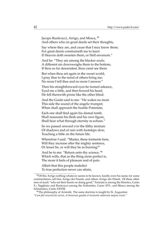 42 http://www.paskvil.com/
Jacopo Rusticucci, Arrigo, and Mosca, 85
And others who on good deeds set their thoughts,
Say where they are, and cause that I may know them;
For great desire constraineth me to learn
If Heaven doth sweeten them, or Hell envenom.”
And he: “They are among the blacker souls;
A different sin downweighs them to the bottom;
If thou so far descendest, thou canst see them.
But when thou art again in the sweet world,
I pray thee to the mind of others bring me;
No more I tell thee and no more I answer.”
Then his straightforward eyes he turned askance,
Eyed me a little, and then bowed his head;
He fell therewith prone like the other blind.
And the Guide said to me: “He wakes no more
This side the sound of the angelic trumpet;
When shall approach the hostile Potentate,
Each one shall ﬁnd again his dismal tomb,
Shall reassume his ﬂesh and his own ﬁgure,
Shall hear what through eternity re-echoes.”
So we passed onward o’er the ﬁlthy mixture
Of shadows and of rain with footsteps slow,
Touching a little on the future life.
Wherefore I said: “Master, these torments here,
Will they increase after the mighty sentence,
Or lesser be, or will they be as burning?”
And he to me: “Return unto thy science, 86
Which wills, that as the thing more perfect is,
The more it feels of pleasure and of pain.
Albeit that this people maledict
To true perfection never can attain,
85
Of this Arrigo nothing whatever seems to be known, hardly even his name; for some
commentators call him Arrigo dei Fisanti, and others Arrigo dei Fifanti. Of these other
men of mark “who set their hearts on doing good,” Farinata is among the Heretics, Canto
X.; Tegghiaio and Rusticucci among the Sodomites, Canto XVI.; and Mosca among the
Schismatics, Canto XXVIII.
86
The philosophy of Aristotle. The same doctrine is taught by St. Augustine:
“Cum ﬁet resurrectio carnis, et bonorum gaudia et tormenta malorum majora erunt.”
 