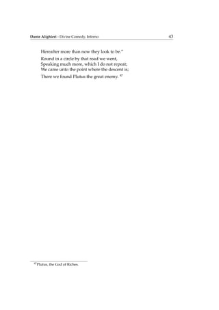 Dante Alighieri - Divine Comedy, Inferno 43
Hereafter more than now they look to be.”
Round in a circle by that road we went,
Speaking much more, which I do not repeat;
We came unto the point where the descent is;
There we found Plutus the great enemy. 87
87
Plutus, the God of Riches.
 