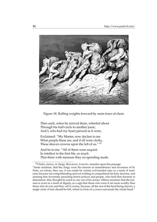 46 http://www.paskvil.com/
Figure 18: Rolling weights forward by main force of chest.
Then each, when he arrived there, wheeled about
Through his half-circle to another joust;
And I, who had my heart pierced as it were,
Exclaimed: “My Master, now declare to me
What people these are, and if all were clerks,
These shaven crowns upon the left of us.” 92
And he to me: “All of them were asquint
In intellect in the ﬁrst life, so much
That there with measure they no spending made.
92
Clerks, clerics, or clergy. Boccaccio, Comento, remarks upon this passage:
“Some maintain, that the clergy wear the tonsure in remembrance and reverence of St.
Peter, on whom, they say, it was made by certain evil-minded men as a mark of mad-
ness; because not comprehending and not wishing to comprehend his holy doctrine, and
seeming him feverently preaching before princes and people, who held that doctrine in
detestation, they thought he acted as one out of his senses. Others maintain that the ton-
sure is worn as a mark of dignity, as a sign that those who wear it are more worthy than
those who do not; and they call it corona, because, all the rest of the head being shaven, a
single circle of hair should be left, which in form of a crown surrounds the whole head.”
 