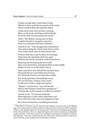Dante Alighieri - Divine Comedy, Inferno 47
Clearly enough their voices bark it forth,
Whene’er they reach the two points of the circle,
Where sunders them the opposite defect.
Clerks those were who no hairy covering
Have on the head, and Popes and Cardinals,
In whom doth Avarice practise its excess.”
And I: “My Master, among such as these
I ought forsooth to recognise some few,
Who were infected with these maladies.”
And he to me: “Vain thought thou entertainest;
The undiscerning life which made them sordid
Now makes them unto all discernment dim.
Forever shall they come to these two buttings;
These from the sepulchre shall rise again
With the ﬁst closed, and these with tresses shorn.
Ill giving and ill keeping the fair world
Have ta’en from them, and placed them in this scufﬂe;
Whate’er it be, no words adorn I for it.
Now canst thou, Son, behold the transient farce
Of goods that are committed unto Fortune,
For which the human race each other buffet;
For all the gold that is beneath the moon,
Or ever has been, of these weary souls
Could never make a single one repose.”
“Master,” I said to him, “now tell me also
What is this Fortune which thou speakest of, 93
That has the world’s goods so within its clutches?”
And he to me: “O creatures imbecile,
What ignorance is this which doth beset you?
Now will I have thee learn my judgment of her.
He whose omniscience everything transcends
93
The Wheel of Fortune was one of the favorite subjects of art and song in the Middle
Ages. On a large square of white marble set in the pavement of the nave of the Cathedral
at Siena, is the representation of a revolving wheel. Three boys are climbing and clinging
at the sides and below; above is a digniﬁed ﬁgure with a stern countenance, holding the
sceptre and ball. At the four corners are inscriptions from Seneca, Euripides, Aristotle,
and Epictetus. The same symbol may be seen also in the wheel-of-fortune windows of
many churches; as, for example, that of San Zeno at Verona.
 