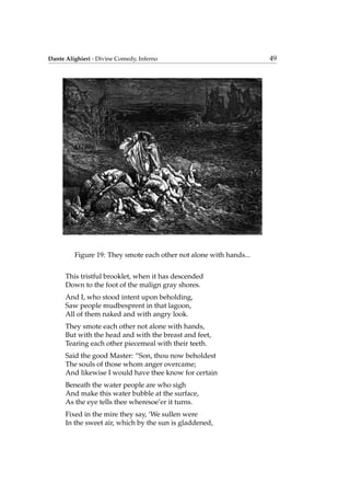 Dante Alighieri - Divine Comedy, Inferno 49
Figure 19: They smote each other not alone with hands...
This tristful brooklet, when it has descended
Down to the foot of the malign gray shores.
And I, who stood intent upon beholding,
Saw people mudbesprent in that lagoon,
All of them naked and with angry look.
They smote each other not alone with hands,
But with the head and with the breast and feet,
Tearing each other piecemeal with their teeth.
Said the good Master: “Son, thou now beholdest
The souls of those whom anger overcame;
And likewise I would have thee know for certain
Beneath the water people are who sigh
And make this water bubble at the surface,
As the eye tells thee wheresoe’er it turns.
Fixed in the mire they say, ‘We sullen were
In the sweet air, which by the sun is gladdened,
 