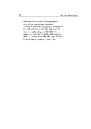 50 http://www.paskvil.com/
Bearing within ourselves the sluggish reek;
Now we are sullen in this sable mire.’
This hymn do they keep gurgling in their throats,
For with unbroken words they cannot say it.”
Thus we went circling round the ﬁlthy fen
A great arc ’twixt the dry bank and the swamp,
With eyes turned unto those who gorge the mire;
Unto the foot of a tower we came at last.
 