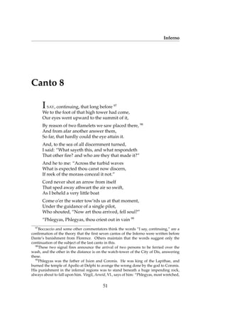 Inferno
Canto 8
ISAY, continuing, that long before 97
We to the foot of that high tower had come,
Our eyes went upward to the summit of it,
By reason of two ﬂamelets we saw placed there, 98
And from afar another answer them,
So far, that hardly could the eye attain it.
And, to the sea of all discernment turned,
I said: “What sayeth this, and what respondeth
That other ﬁre? and who are they that made it?”
And he to me: “Across the turbid waves
What is expected thou canst now discern,
If reek of the morass conceal it not.”
Cord never shot an arrow from itself
That sped away athwart the air so swift,
As I beheld a very little boat
Come o’er the water tow’rds us at that moment,
Under the guidance of a single pilot,
Who shouted, “Now art thou arrived, fell soul?”
“Phlegyas, Phlegyas, thou criest out in vain 99
97
Boccaccio and some other commentators think the words “I say, continuing,” are a
conﬁrmation of the theory that the ﬁrst seven cantos of the Inferno were written before
Dante’s banishment from Florence. Others maintain that the words suggest only the
continuation of the subject of the last canto in this.
98
These two signal ﬁres announce the arrival of two persons to be ferried over the
wash, and the other in the distance is on the watch-tower of the City of Dis, answering
these.
99
Phlegyas was the father of Ixion and Coronis. He was king of the Lapithae, and
burned the temple of Apollo at Delphi to avenge the wrong done by the god to Coronis.
His punishment in the infernal regions was to stand beneath a huge impending rock,
always about to fall upon him. Virgil, Aeneid, VI., says of him: “Phlegyas, most wretched,
51
 