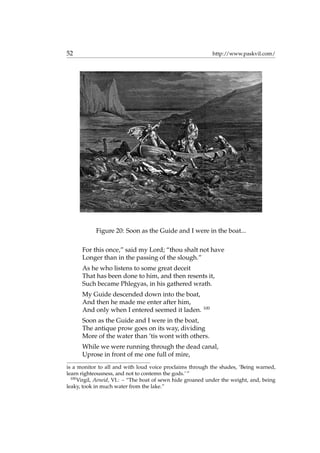 52 http://www.paskvil.com/
Figure 20: Soon as the Guide and I were in the boat...
For this once,” said my Lord; “thou shalt not have
Longer than in the passing of the slough.”
As he who listens to some great deceit
That has been done to him, and then resents it,
Such became Phlegyas, in his gathered wrath.
My Guide descended down into the boat,
And then he made me enter after him,
And only when I entered seemed it laden. 100
Soon as the Guide and I were in the boat,
The antique prow goes on its way, dividing
More of the water than ’tis wont with others.
While we were running through the dead canal,
Uprose in front of me one full of mire,
is a monitor to all and with loud voice proclaims through the shades, ‘Being warned,
learn righteousness, and not to contemn the gods.’ ”
100
Virgil, Aeneid, VI.: – “The boat of sewn hide groaned under the weight, and, being
leaky, took in much water from the lake.”
 