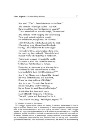 Dante Alighieri - Divine Comedy, Inferno 53
And said, “Who ‘rt thou that comest ere the hour?”
And I to him: “Although I come, I stay not;
But who art thou that hast become so squalid?”
“Thou seest that I am one who weeps,” he answered.
And I to him: “With weeping and with wailing,
Thou spirit maledict, do thou remain;
For thee I know, though thou art all deﬁled.”
Then stretched he both his hands unto the boat;
Whereat my wary Master thrust him back,
Saying, “Away there with the other dogs!”
Thereafter with his arms he clasped my neck;
He kissed my face, and said: “Disdainful soul,
Blessed be she who bore thee in her bosom.
That was an arrogant person in the world;
Goodness is none, that decks his memory;
So likewise here his shade is furious.
How many are esteemed great kings up there,
Who here shall be like unto swine in mire,
Leaving behind them horrible dispraises!” 101
And I: “My Master, much should I be pleased,
If I could see him soused into this broth,
Before we issue forth out of the lake.”
And he to me: “Ere unto thee the shore
Reveal itself, thou shalt be satisﬁed;
Such a desire ’tis meet thou shouldst enjoy.”
A little after that, I saw such havoc
Made of him by the people of the mire,
That still I praise and thank my God for it.
They all were shouting, “At Philippo Argenti!” 102
101
Chaucer’s “sclandre of his diffame.”
102
Of Philippo Argenti little is known, and nothing to his credit. Dante seems to have an
especial personal hatred of him, as if in memory of some disagreeable passage between
them in the streets of Florence. Boccaccio says of him in his Comento: “This Philippo
Argenti, as Coppo di Borghese Domenichi de’ Cavicciuli was wont to say, was a very rich
gentleman, so rich that he had the horse he used to ride shod with silver, and from this
he had his surname; he was in person large, swarthy, muscular, of marvellous strength,
and at the slightest provocation the most irascible of men; nor are any more known of his
qualities than these two, each in itself very blameworthy.” He was of the Adimari family,
 