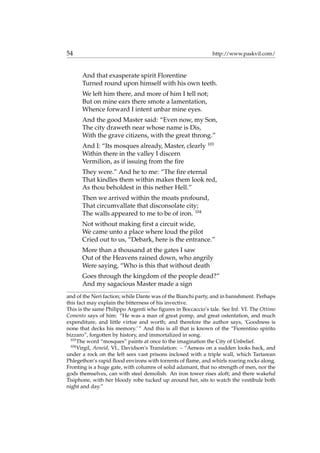 54 http://www.paskvil.com/
And that exasperate spirit Florentine
Turned round upon himself with his own teeth.
We left him there, and more of him I tell not;
But on mine ears there smote a lamentation,
Whence forward I intent unbar mine eyes.
And the good Master said: “Even now, my Son,
The city draweth near whose name is Dis,
With the grave citizens, with the great throng.”
And I: “Its mosques already, Master, clearly 103
Within there in the valley I discern
Vermilion, as if issuing from the ﬁre
They were.” And he to me: “The ﬁre eternal
That kindles them within makes them look red,
As thou beholdest in this nether Hell.”
Then we arrived within the moats profound,
That circumvallate that disconsolate city;
The walls appeared to me to be of iron. 104
Not without making ﬁrst a circuit wide,
We came unto a place where loud the pilot
Cried out to us, “Debark, here is the entrance.”
More than a thousand at the gates I saw
Out of the Heavens rained down, who angrily
Were saying, “Who is this that without death
Goes through the kingdom of the people dead?”
And my sagacious Master made a sign
and of the Neri faction; while Dante was of the Bianchi party, and in banishment. Perhaps
this fact may explain the bitterness of his invective.
This is the same Philippo Argenti who ﬁgures in Boccaccio’s tale. See Inf. VI. The Ottimo
Comento says of him: “He was a man of great pomp, and great ostentation, and much
expenditure, and little virtue and worth; and therefore the author says, ‘Goodness is
none that decks his memory.’ ” And this is all that is known of the “Fiorentino spirito
bizzaro”, forgotten by history, and immortalized in song.
103
The word “mosques” paints at once to the imagination the City of Unbelief.
104
Virgil, Aeneid, VI., Davidson’s Translation: – “Aeneas on a sudden looks back, and
under a rock on the left sees vast prisons inclosed with a triple wall, which Tartarean
Phlegethon’s rapid ﬂood environs with torrents of ﬂame, and whirls roaring rocks along.
Fronting is a huge gate, with columns of solid adamant, that no strength of men, nor the
gods themselves, can with steel demolish. An iron tower rises aloft; and there wakeful
Tisiphone, with her bloody robe tucked up around her, sits to watch the vestibule both
night and day.”
 