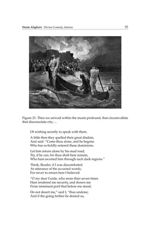 Dante Alighieri - Divine Comedy, Inferno 55
Figure 21: Then we arrived within the moats profound, that circumvallate
that disconsolate city; ...
Of wishing secretly to speak with them.
A little then they quelled their great disdain,
And said: “Come thou alone, and he begone
Who has so boldly entered these dominions.
Let him return alone by his mad road;
Try, if he can; for thou shalt here remain,
Who hast escorted him through such dark regions.”
Think, Reader, if I was discomforted
At utterance of the accursed words;
For never to return here I believed.
“O my dear Guide, who more than seven times
Hast rendered me security, and drawn me
From imminent peril that before me stood,
Do not desert me,” said I, “thus undone;
And if the going farther be denied us,
 