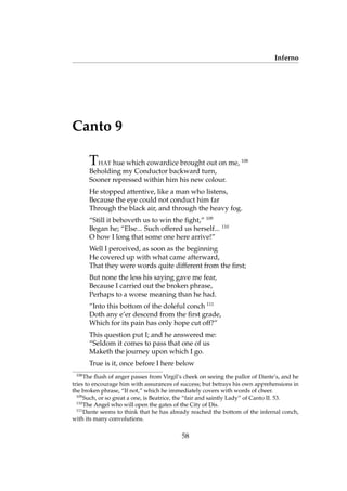 Inferno
Canto 9
THAT hue which cowardice brought out on me, 108
Beholding my Conductor backward turn,
Sooner repressed within him his new colour.
He stopped attentive, like a man who listens,
Because the eye could not conduct him far
Through the black air, and through the heavy fog.
“Still it behoveth us to win the ﬁght,” 109
Began he; “Else... Such offered us herself... 110
O how I long that some one here arrive!”
Well I perceived, as soon as the beginning
He covered up with what came afterward,
That they were words quite different from the ﬁrst;
But none the less his saying gave me fear,
Because I carried out the broken phrase,
Perhaps to a worse meaning than he had.
“Into this bottom of the doleful conch 111
Doth any e’er descend from the ﬁrst grade,
Which for its pain has only hope cut off?”
This question put I; and he answered me:
“Seldom it comes to pass that one of us
Maketh the journey upon which I go.
True is it, once before I here below
108
The ﬂush of anger passes from Virgil’s cheek on seeing the pallor of Dante’s, and he
tries to encourage him with assurances of success; but betrays his own apprehensions in
the broken phrase, “If not,” which he immediately covers with words of cheer.
109
Such, or so great a one, is Beatrice, the “fair and saintly Lady” of Canto II. 53.
110
The Angel who will open the gates of the City of Dis.
111
Dante seems to think that he has already reached the bottom of the infernal conch,
with its many convolutions.
58
 