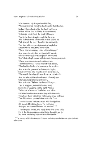 Dante Alighieri - Divine Comedy, Inferno 59
Was conjured by that pitiless Erictho,
Who summoned back the shades unto their bodies.
Naked of me short while the ﬂesh had been,
Before within that wall she made me enter,
To bring a spirit from the circle of Judas;
That is the lowest region and the darkest,
And farthest from the heaven which circles all.
Well know I the way; therefore be reassured.
This fen, which a prodigious stench exhales,
Encompasses about the city dolent,
Where now we cannot enter without anger.”
And more he said, but not in mind I have it;
Because mine eye had altogether drawn me
Tow’rds the high tower with the red-ﬂaming summit,
Where in a moment saw I swift uprisen
The three infernal Furies stained with blood,
Who had the limbs of women and their mien,
And with the greenest hydras were begirt;
Small serpents and cerastes were their tresses,
Wherewith their horrid temples were entwined.
And he who well the handmaids of the Queen
Of everlasting lamentation knew,
Said unto me: “Behold the ﬁerce Erinnys.
This is Megaera, on the left-hand side;
She who is weeping on the right, Alecto;
Tisiphone is between;”and then was silent.
Each one her breast was rending with her nails;
They beat them with their palms, and cried so loud,
That I for dread pressed close unto the Poet.
“Medusa come, so we to stone will change him!”
All shouted looking down; “in evil hour
Avenged we not on Theseus his assault!” 112
“Turn thyself round, and keep thine eyes close shut,
For if the Gorgon appear, and thou shouldst see it,
No more returning upward would there be.”
112
The attempt which Theseus and Pirithous made to rescue Proserpine from the infer-
nal regions.
 