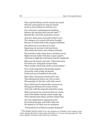 60 http://www.paskvil.com/
Thus said the Master; and he turned me round
Himself, and trusted not unto my hands
So far as not to blind me with his own.
O ye who have undistempered intellects,
Observe the doctrine that conceals itself 113
Beneath the veil of the mysterious verses!
And now there came across the turbid waves
The clangour of a sound with terror fraught,
Because of which both of the margins trembled;
Not otherwise it was than of a wind
Impetuous on account of adverse heats,
That smites the forest, and, without restraint,
The branches rends, beats down, and bears away;
Right onward, laden with dust, it goes superb,
And puts to ﬂight the wild beasts and the shepherds.
Mine eyes he loosed, and said: “Direct the nerve
Of vision now along that ancient foam,
There yonder where that smoke is most intense.”
Even as the frogs before the hostile serpent
Across the water scatter all abroad,
Until each one is huddled in the earth.
More than a thousand ruined souls I saw,
Thus ﬂeeing from before one who on foot
Was passing o’er the Styx with soles unwet
From off his face he fanned that unctuous air,
Waving his left hand oft in front of him,
And only with that anguish seemed he weary.
Well I perceived one sent from Heaven was he,
And to the Master turned; and he made sign
That I should quiet stand, and bow before him.
Ah! how disdainful he appeared to me!
He reached the gate, and with a little rod
He opened it, for there was no resistance.
“O banished out of Heaven, people despised!”
113
The hidden doctrine seems to be, that Negation or Unbelief is the Gorgon’s head
which changes the heart to stone; after which there is “no more returning upward.” The
Furies display it from the walls of the City of Heretics.
 