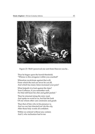 Dante Alighieri - Divine Comedy, Inferno 61
Figure 23: Well I perceived one sent from Heaven was he...
Thus he began upon the horrid threshold;
“Whence is this arrogance within you couched?
Wherefore recalcitrate against that will,
From which the end can never be cut off,
And which has many times increased your pain?
What helpeth it to butt against the fates?
Your Cerberus, if you remember well,
For that still bears his chin and gullet peeled.”
Then he returned along the miry road,
And spake no word to us, but had the look
Of one whom other care constrains and goads
Than that of him who in his presence is;
And we our feet directed tow’rds the city,
After those holy words all conﬁdent.
Within we entered without any contest;
And I, who inclination had to see
 