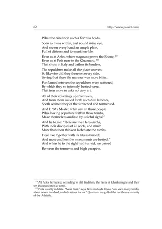 62 http://www.paskvil.com/
What the condition such a fortress holds,
Soon as I was within, cast round mine eye,
And see on every hand an ample plain,
Full of distress and torment terrible.
Even as at Arles, where stagnant grows the Rhone, 114
Even as at Pola near to the Quarnaro, 115
That shuts in Italy and bathes its borders,
The sepulchres make all the place uneven;
So likewise did they there on every side,
Saving that there the manner was more bitter;
For ﬂames between the sepulchres were scattered,
By which they so intensely heated were,
That iron more so asks not any art.
All of their coverings uplifted were,
And from them issued forth such dire laments,
Sooth seemed they of the wretched and tormented.
And I: “My Master, what are all those people
Who, having sepulture within those tombs,
Make themselves audible by doleful sighs?”
And he to me: “Here are the Heresiarchs,
With their disciples of all sects, and much
More than thou thinkest laden are the tombs.
Here like together with its like is buried;
And more and less the monuments are heated.”
And when he to the right had turned, we passed
Between the torments and high parapets.
114
At Arles lie buried, according to old tradition, the Peers of Charlemagne and their
ten thousand men at arms.
115
Pola is a city in Istria. “Near Pola,” says Benvenuto da Imola, “are seen many tombs,
about seven hundred, and of various forms.” Quarnaro is a gulf of the northern extremity
of the Adriatic.
 