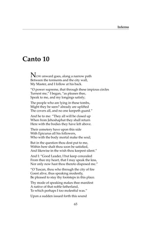 Inferno
Canto 10
NOW onward goes, along a narrow path
Between the torments and the city wall,
My Master, and I follow at his back.
“O power supreme, that through these impious circles
Turnest me,” I began, “as pleases thee,
Speak to me, and my longings satisfy;
The people who are lying in these tombs,
Might they be seen? already are uplifted
The covers all, and no one keepeth guard.”
And he to me: “They all will be closed up
When from Jehoshaphat they shall return
Here with the bodies they have left above.
Their cemetery have upon this side
With Epicurus all his followers,
Who with the body mortal make the soul;
But in the question thou dost put to me,
Within here shalt thou soon be satisﬁed,
And likewise in the wish thou keepest silent.”
And I: “Good Leader, I but keep concealed
From thee my heart, that I may speak the less,
Nor only now hast thou thereto disposed me.”
“O Tuscan, thou who through the city of ﬁre
Goest alive, thus speaking modestly,
Be pleased to stay thy footsteps in this place.
Thy mode of speaking makes thee manifest
A native of that noble fatherland,
To which perhaps I too molestful was.”
Upon a sudden issued forth this sound
65
 