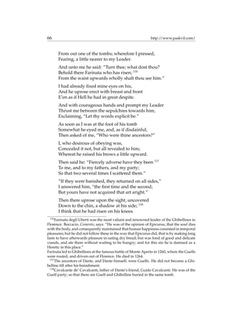 66 http://www.paskvil.com/
From out one of the tombs; wherefore I pressed,
Fearing, a little nearer to my Leader.
And unto me he said: “Turn thee; what dost thou?
Behold there Farinata who has risen; 116
From the waist upwards wholly shalt thou see him.”
I had already ﬁxed mine eyes on his,
And he uprose erect with breast and front
E’en as if Hell he had in great despite.
And with courageous hands and prompt my Leader
Thrust me between the sepulchres towards him,
Exclaiming, “Let thy words explicit be.”
As soon as I was at the foot of his tomb
Somewhat he eyed me, and, as if disdainful,
Then asked of me, “Who were thine ancestors?”
I, who desirous of obeying was,
Concealed it not, but all revealed to him;
Whereat he raised his brows a little upward.
Then said he: “Fiercely adverse have they been 117
To me, and to my fathers, and my party;
So that two several times I scattered them.”
“If they were banished, they returned on all sides,”
I answered him, “the ﬁrst time and the second;
But yours have not acquired that art aright.”
Then there uprose upon the sight, uncovered
Down to the chin, a shadow at his side; 118
I think that he had risen on his knees.
116
Farinata degli Uberti was the most valiant and renowned leader of the Ghibellines in
Florence. Boccacio, Comento, says: “He was of the opinion of Epicurus, that the soul dies
with the body, and consequently maintained that human happiness consisted in temporal
pleasures; but he did not follow these in the way that Epicurus did, that is by making long
fasts to have afterwards pleasure in eating dry bread; but was fond of good and delicate
viands, and ate them without waiting to be hungry; and for this sin he is damned as a
Heretic in this place.”
Farinata led to Ghibellines at the famous battle of Monte Aperto in 1260, where the Guelfs
were routed, and driven out of Florence. He died in 1264.
117
The ancestors of Dante, and Dante himself, were Guelfs. He did not become a Ghi-
belline till after his banishment.
118
Cavalcante de’ Cavalcanti, father of Dante’s friend, Guido Cavalcanti. He was of the
Guelf party; so that there are Guelf and Ghibelline buried in the same tomb.
 