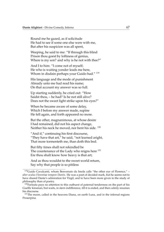 Dante Alighieri - Divine Comedy, Inferno 67
Round me he gazed, as if solicitude
He had to see if some one else were with me,
But after his suspicion was all spent,
Weeping, he said to me: “If through this blind
Prison thou goest by loftiness of genius,
Where is my son? and why is he not with thee?”
And I to him: “I come not of myself;
He who is waiting yonder leads me here,
Whom in disdain perhaps your Guido had.” 119
His language and the mode of punishment
Already unto me had read his name;
On that account my answer was so full.
Up starting suddenly, he cried out: “How
Saidst thou, – he had? Is he not still alive?
Does not the sweet light strike upon his eyes?”
When he became aware of some delay,
Which I before my answer made, supine
He fell again, and forth appeared no more.
But the other, magnanimous, at whose desire
I had remained, did not his aspect change,
Neither his neck he moved, nor bent his side. 120
“And if,” continuing his ﬁrst discourse,
“They have that art,” he said, “not learned aright,
That more tormenteth me, than doth this bed.
But ﬁfty times shall not rekindled be
The countenance of the Lady who reigns here 121
Ere thou shalt know how heavy is that art;
And as thou wouldst to the sweet world return,
Say why that people is so pitiless
119
Guido Cavalcanti, whom Benvenuto da Imola calls “the other eye of Florence,” –
alter oculus Florentiae tempore Dantis. He was a poet of decided mark, but he seems not to
have shared Dante’s admiration for Virgil, and to have been more given to the study of
philosophy than of poetry.
120
Farinata pays no attention to this outburst of paternal tenderness on the part of his
Guelﬁc kinsman, but waits, in stern indifference, till it is ended, and then calmly resumes
his discourse.
121
The moon, called in the heavens Diana, on earth Luna, and in the infernal regions
Proserpina.
 