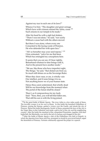68 http://www.paskvil.com/
Against my race in each one of its laws?”
Whence I to him: “The slaughter and great carnage
Which have with crimson stained the Arbia, cause 122
Such orisons in our temple to be made.”
After his head he with a sigh had shaken,
“There I was not alone,” he said, “nor surely
Without a cause had with the others moved.
But there I was alone, where every one
Consented to the laying waste of Florence,
He who defended her with open face.”
“Ah! so hereafter may your seed repose,” 123
I him entreated, “solve for me that knot,
Which has entangled my conceptions here.
It seems that you can see, if I hear rightly,
Beforehand whatsoe’er time brings with it,
And in the present have another mode.”
“We see, like those who have imperfect sight,
The things,” he said, “that distant are from us;
So much still shines on us the Sovereign Ruler.
When they draw near, or are, is wholly vain
Our intellect, and if none brings it to us,
Not anything know we of your human state.
Hence thou canst understand, that wholly dead
Will be our knowledge from the moment when
The portal of the future shall be closed.”
Then I, as if compunctious for my fault,
Said: “Now, then, you will tell that fallen one,
That still his son is with the living joined.
122
In the great battle of Monte Aperto. The river Arbia is a few miles south of Siena.
The traveller crosses it on his way to Rome. In this battle the banished Ghibellines of
Florence, joining the Sienese, gained a victory over the Guelfs, and retook the city of
Florence. Before the battle Buonaguida, Syndic of Siena, presented the keys of the city to
the Virgin Mary in the Cathedral, and made a gift to her of the city and the neighboring
country. After the battle the standard of the vanquished Florentines, together with their
battle-bell, the Martinella, was tied to the tail of a jackass and dragged in the dirt.
123
After the battle of Monte Aperto a diet of the Ghibellines was held at Empoli, in
which the deputies from Siena and Pisa, prompted no doubt by provincial hatred, urged
the demolition of Florence. Farinata vehemently opposed the project in a speech.
 