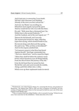 Dante Alighieri - Divine Comedy, Inferno 69
And if just now, in answering, I was dumb,
Tell him I did it because I was thinking
Already of the error you have solved me.”
And now my Master was recalling me,
Wherefore more eagerly I prayed the spirit
That he would tell me who was with him there.
He said: “With more than a thousand here I lie;
Within here is the second Frederick, 124
And the Cardinal, and of the rest I speak not.” 125
Thereon he hid himself; and I towards
The ancient poet turned my steps, reﬂecting
Upon that saying, which seemed hostile to me.
He moved along; and afterward thus going,
He said to me, “Why art thou so bewildered?”
And I in his inquiry satisﬁed him.
“Let memory preserve what thou hast heard
Against thyself,” that Sage commanded me,
“And now attend here;” and he raised his ﬁnger.
“When thou shalt be before the radiance sweet
Of her whose beauteous eyes all things behold,
From her thou’lt know the journey of thy life.”
Unto the left hand then he turned his feet;
We left the wall, and went towards the middle,
Along a path that strikes into a valley,
Which even up there unpleasant made its stench.
124
Frederick II., son of the Emperor Henry VI., surnamed the Severe, and grandson of
Barbarossa. He reigned from 1220 to 1250, not only as Emperor of Germany, but also
as King of Naples and Sicily, where for the most part he held his court, one of the most
brilliant of the Middle Ages.
125
This is Cardinal Ottaviano delgi Ubaldini, who is accused of saying, “If there be any
soul, I have lost mine for the Ghibellines.” Dante takes him at his word.
 