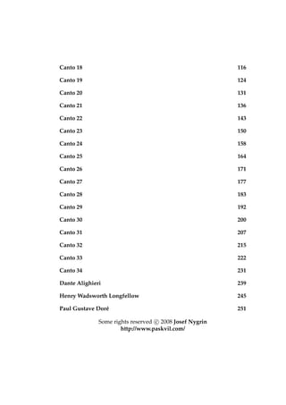 Canto 18 116
Canto 19 124
Canto 20 131
Canto 21 136
Canto 22 143
Canto 23 150
Canto 24 158
Canto 25 164
Canto 26 171
Canto 27 177
Canto 28 183
Canto 29 192
Canto 30 200
Canto 31 207
Canto 32 215
Canto 33 222
Canto 34 231
Dante Alighieri 239
Henry Wadsworth Longfellow 245
Paul Gustave Dor´e 251
Some rights reserved c 2008 Josef Nygrin
http://www.paskvil.com/
 