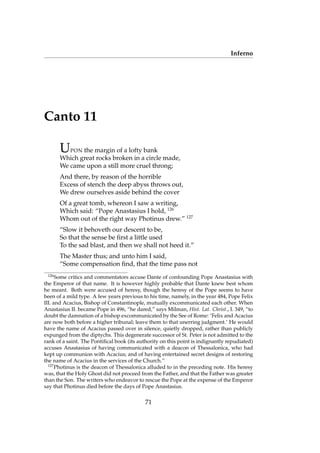 Inferno
Canto 11
UPON the margin of a lofty bank
Which great rocks broken in a circle made,
We came upon a still more cruel throng;
And there, by reason of the horrible
Excess of stench the deep abyss throws out,
We drew ourselves aside behind the cover
Of a great tomb, whereon I saw a writing,
Which said: “Pope Anastasius I hold, 126
Whom out of the right way Photinus drew.” 127
“Slow it behoveth our descent to be,
So that the sense be ﬁrst a little used
To the sad blast, and then we shall not heed it.”
The Master thus; and unto him I said,
“Some compensation ﬁnd, that the time pass not
126
Some critics and commentators accuse Dante of confounding Pope Anastasius with
the Emperor of that name. It is however highly probable that Dante knew best whom
he meant. Both were accused of heresy, though the heresy of the Pope seems to have
been of a mild type. A few years previous to his time, namely, in the year 484, Pope Felix
III. and Acacius, Bishop of Constantinople, mutually excommunicated each other. When
Anastasius II. became Pope in 496, “he dared,” says Milman, Hist. Lat. Christ., I. 349, “to
doubt the damnation of a bishop excommunicated by the See of Rome: ‘Felix and Acacius
are now both before a higher tribunal; leave them to that unerring judgment.’ He would
have the name of Acacius passed over in silence, quietly dropped, rather than publicly
expunged from the diptychs. This degenerate successor of St. Peter is not admitted to the
rank of a saint. The Pontiﬁcal book (its authority on this point is indignantly repudiated)
accuses Anastasius of having communicated with a deacon of Thessalonica, who had
kept up communion with Acacius; and of having entertained secret designs of restoring
the name of Acacius in the services of the Church.”
127
Photinus is the deacon of Thessalonica alluded to in the preceding note. His heresy
was, that the Holy Ghost did not proceed from the Father, and that the Father was greater
than the Son. The writers who endeavor to rescue the Pope at the expense of the Emperor
say that Photinus died before the days of Pope Anastasius.
71
 