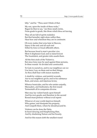 72 http://www.paskvil.com/
Idly;” and he: “Thou seest I think of that.
My son, upon the inside of these rocks,”
Began he then to say, “are three small circles,
From grade to grade, like those which thou art leaving
They all are full of spirits maledict;
But that hereafter sight alone sufﬁce thee,
Hear how and wherefore they are in constraint.
Of every malice that wins hate in Heaven,
Injury is the end; and all such end
Either by force or fraud afﬂicteth others.
But because fraud is man’s peculiar vice,
More it displeases God; and so stand lowest
The fraudulent, and greater dole assails them.
All the ﬁrst circle of the Violent is;
But since force may be used against three persons,
In three rounds ’tis divided and constructed.
To God, to ourselves, and to our neighbour can we
Use force; I say on them and on their things,
As thou shalt hear with reason manifest.
A death by violence, and painful wounds,
Are to our neighbour given; and in his substance
Ruin, and arson, and injurious levies;
Whence homicides, and he who smites unjustly,
Marauders, and freebooters, the ﬁrst round
Tormenteth all in companies diverse.
Man may lay violent hands upon himself
And his own goods; and therefore in the second
Round must perforce without avail repent
Whoever of your world deprives himself,
Who games, and dissipates his property,
And weepeth there, where he should jocund be.
Violence can be done the Deity,
In heart denying and blaspheming Him,
And by disdaining Nature and her bounty.
And for this reason doth the smallest round
 