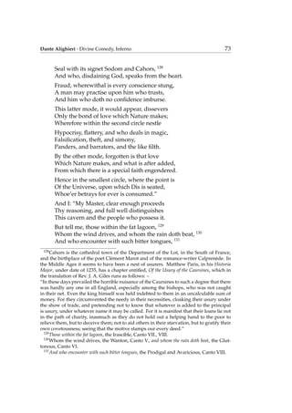 Dante Alighieri - Divine Comedy, Inferno 73
Seal with its signet Sodom and Cahors, 128
And who, disdaining God, speaks from the heart.
Fraud, wherewithal is every conscience stung,
A man may practise upon him who trusts,
And him who doth no conﬁdence imburse.
This latter mode, it would appear, dissevers
Only the bond of love which Nature makes;
Wherefore within the second circle nestle
Hypocrisy, ﬂattery, and who deals in magic,
Falsiﬁcation, theft, and simony,
Panders, and barrators, and the like ﬁlth.
By the other mode, forgotten is that love
Which Nature makes, and what is after added,
From which there is a special faith engendered.
Hence in the smallest circle, where the point is
Of the Universe, upon which Dis is seated,
Whoe’er betrays for ever is consumed.”
And I: “My Master, clear enough proceeds
Thy reasoning, and full well distinguishes
This cavern and the people who possess it.
But tell me, those within the fat lagoon, 129
Whom the wind drives, and whom the rain doth beat, 130
And who encounter with such bitter tongues, 131
128
Cahors is the cathedral town of the Department of the Lot, in the South of France,
and the birthplace of the poet Cl´ement Marot and of the romance-writer Calpren`ede. In
the Middle Ages it seems to have been a nest of usurers. Matthew Paris, in his Historia
Major, under date of 1235, has a chapter entitled, Of the Usury of the Caursines, which in
the translation of Rev. J. A. Giles runs as follows: –
“In these days prevailed the horrible nuisance of the Caursines to such a degree that there
was hardly any one in all England, especially among the bishops, who was not caught
in their net. Even the king himself was held indebted to them in an uncalculable sum of
money. For they circumvented the needy in their necessities, cloaking their usury under
the show of trade, and pretending not to know that whatever is added to the principal
is usury, under whatever name it may be called. For it is manifest that their loans lie not
in the path of charity, inasmuch as they do not hold out a helping hand to the poor to
relieve them, but to deceive them; not to aid others in their starvation, but to gratify their
own covetousness; seeing that the motive stamps our every deed.”
129
Those within the fat lagoon, the Irascible, Canto VII., VIII.
130
Whom the wind drives, the Wanton, Canto V., and whom the rain doth beat, the Glut-
tonous, Canto VI.
131
And who encounter with such bitter tongues, the Prodigal and Avaricious, Canto VIII.
 