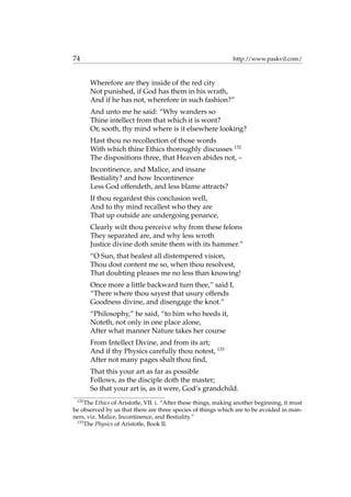 74 http://www.paskvil.com/
Wherefore are they inside of the red city
Not punished, if God has them in his wrath,
And if he has not, wherefore in such fashion?”
And unto me he said: “Why wanders so
Thine intellect from that which it is wont?
Or, sooth, thy mind where is it elsewhere looking?
Hast thou no recollection of those words
With which thine Ethics thoroughly discusses 132
The dispositions three, that Heaven abides not, –
Incontinence, and Malice, and insane
Bestiality? and how Incontinence
Less God offendeth, and less blame attracts?
If thou regardest this conclusion well,
And to thy mind recallest who they are
That up outside are undergoing penance,
Clearly wilt thou perceive why from these felons
They separated are, and why less wroth
Justice divine doth smite them with its hammer.”
“O Sun, that healest all distempered vision,
Thou dost content me so, when thou resolvest,
That doubting pleases me no less than knowing!
Once more a little backward turn thee,” said I,
“There where thou sayest that usury offends
Goodness divine, and disengage the knot.”
“Philosophy,” he said, “to him who heeds it,
Noteth, not only in one place alone,
After what manner Nature takes her course
From Intellect Divine, and from its art;
And if thy Physics carefully thou notest, 133
After not many pages shalt thou ﬁnd,
That this your art as far as possible
Follows, as the disciple doth the master;
So that your art is, as it were, God’s grandchild.
132
The Ethics of Aristotle, VII. i. “After these things, making another beginning, it must
be observed by us that there are three species of things which are to be avoided in man-
ners, viz. Malice, Incontinence, and Bestiality.”
133
The Physics of Aristotle, Book II.
 