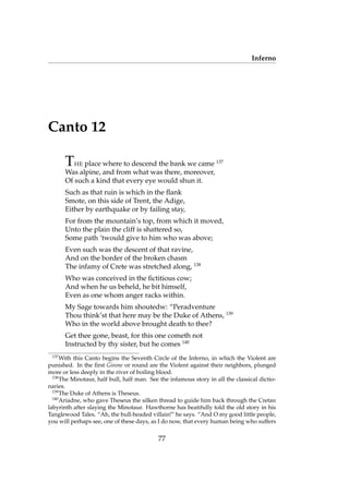 Inferno
Canto 12
THE place where to descend the bank we came 137
Was alpine, and from what was there, moreover,
Of such a kind that every eye would shun it.
Such as that ruin is which in the ﬂank
Smote, on this side of Trent, the Adige,
Either by earthquake or by failing stay,
For from the mountain’s top, from which it moved,
Unto the plain the cliff is shattered so,
Some path ’twould give to him who was above;
Even such was the descent of that ravine,
And on the border of the broken chasm
The infamy of Crete was stretched along, 138
Who was conceived in the ﬁctitious cow;
And when he us beheld, he bit himself,
Even as one whom anger racks within.
My Sage towards him shoutedw: “Peradventure
Thou think’st that here may be the Duke of Athens, 139
Who in the world above brought death to thee?
Get thee gone, beast, for this one cometh not
Instructed by thy sister, but he comes 140
137
With this Canto begins the Seventh Circle of the Inferno, in which the Violent are
punished. In the ﬁrst Girone or round are the Violent against their neighbors, plunged
more or less deeply in the river of boiling blood.
138
The Minotaur, half bull, half man. See the infamous story in all the classical dictio-
naries.
139
The Duke of Athens is Theseus.
140
Ariadne, who gave Theseus the silken thread to guide him back through the Cretan
labyrinth after slaying the Minotaur. Hawthorne has beatifully told the old story in his
Tanglewood Tales. “Ah, the bull-headed villain!” he says. “And O my good little people,
you will perhaps see, one of these days, as I do now, that every human being who suffers
77
 
