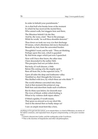 78 http://www.paskvil.com/
In order to behold your punishments.”
As is that bull who breaks loose at the moment
In which he has received the mortal blow,
Who cannot walk, but staggers here and there,
The Minotaur beheld I do the like;
And he, the wary, cried: “Run to the passage;
While he wroth, ’tis well thou shouldst descend.”
Thus down we took our way o’er that discharge
Of stones, which oftentimes did move themselves
Beneath my feet, from the unwonted burden.
Thoughtful I went; and he said: “Thou art thinking
Perhaps upon this ruin, which is guarded
By that brute anger which just now I quenched.
Now will I have thee know, the other time
I here descended to the nether Hell,
This precipice had not yet fallen down.
But truly, if I well discern, a little
Before His coming who the mighty spoil
Bore off from Dis, in the supernal circle, 141
Upon all sides the deep and loathsome valley
Trembled so, that I thought the Universe
Was thrilled with love, by which there are who think 142
The world ofttimes converted into chaos;
And at that moment this primeval crag
Both here and elsewhere made such overthrow.
But ﬁx thine eyes below; for draweth near
The river of blood, within which boiling is
Whoe’er by violence doth injure others.”
O blind cupidity, O wrath insane,
That spurs us onward so in our short life,
And in the eternal then so badly steeps us!
I saw an ample moat bent like a bow,
anything evil to get into his nature, or to remain there, is a kind of Minotaur, an enemy of
his fellow-creatures, and separated from all good companionship, as this poor monster
was.”
141
Christ’s descent into Limbo, and the earthquake at the Cruciﬁxion.
142
This is the doctrine of Empedocles and other old philosophers.
 