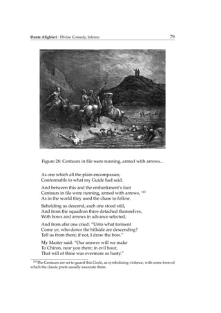 Dante Alighieri - Divine Comedy, Inferno 79
Figure 28: Centaurs in ﬁle were running, armed with arrows...
As one which all the plain encompasses,
Conformable to what my Guide had said.
And between this and the embankment’s foot
Centaurs in ﬁle were running, armed with arrows, 143
As in the world they used the chase to follow.
Beholding us descend, each one stood still,
And from the squadron three detached themselves,
With bows and arrows in advance selected;
And from afar one cried: “Unto what torment
Come ye, who down the hillside are descending?
Tell us from there; if not, I draw the bow.”
My Master said: “Our answer will we make
To Chiron, near you there; in evil hour,
That will of thine was evermore so hasty.”
143
The Centaurs are set to guard this Circle, as symbolizing violence, with some form of
which the classic poets usually associate them.
 