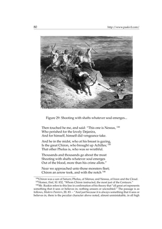 80 http://www.paskvil.com/
Figure 29: Shooting with shafts whatever soul emerges...
Then touched he me, and said: “This one is Nessus, 144
Who perished for the lovely Dejanira,
And for himself, himself did vengeance take.
And he in the midst, who at his breast is gazing,
Is the great Chiron, who brought up Achilles; 145
That other Pholus is, who was so wrathful.
Thousands and thousands go about the moat
Shooting with shafts whatever soul emerges
Out of the blood, more than his crime allots.”
Near we approached unto those monsters ﬂeet;
Chiron an arrow took, and with the notch 146
144
Chiron was a son of Saturn; Pholus, of Silenus; and Nessus, of Ixion and the Cloud.
145
Homer, Iliad, XI. 832, “Whom Chiron instructed, the most just of the Centaurs.”
146
Mr. Ruskin refers to this line in conﬁrmation of his theory that “all great art represents
something that it sees or believes in; nothing unseen or uncredited.” The passage is as
follows, Modern Painters, III. 83: – “And just because it is always something that it sees or
believes in, there is the peculiar character above noted, almost unmistakable, in all high
 