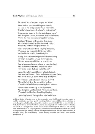 Dante Alighieri - Divine Comedy, Inferno 81
Backward upon his jaws he put his beard.
After he had uncovered his great mouth,
He said to his companions: “Are you ware
That he behind moveth whate’er he touches?
Thus are not wont to do the feet of dead men.”
And my good Guide, who now was at his breast,
Where the two natures are together joined,
Replied: “Indeed he lives, and thus alone
Me it behoves to show him the dark valley;
Necessity, and not delight, impels us.
Some one withdrew from singing Halleluja,
Who unto me committed this new ofﬁce;
No thief is he, nor I a thievish spirit.
But by that virtue through which I am moving
My steps along this savage thoroughfare,
Give us some one of thine, to be with us,
And who may show us where to pass the ford,
And who may carry this one on his back;
For ’tis no spirit that can walk the air.”
Upon his right breast Chiron wheeled about,
And said to Nessus: “Turn and do thou guide them,
And warn aside, if other band may meet you.”
We with our faithful escort onward moved
Along the brink of the vermilion boiling,
Wherein the boiled were uttering loud laments.
People I saw within up to the eyebrows,
And the great Centaur said: “Tyrants are these,
Who dealt in bloodshed and in pillaging.
Here they lament their pitiless mischiefs; here
and true ideals, of having been as it were studies from the life, and involving pieces of
sudden familiarity, and close speciﬁc painting which never would have been admitted or
even thought of, had not the painter drawn either from the bodily life or from the life of
faith. For instance, Dante’s Centaur, Chiron, dividing his beard with his arrow before he
can speak, is a thing that no mortal would ever have thought of, if he had not actually
seen the Centaur do it. They might have composed handsome bodies of men and horses
in all possible ways, through a whole life of pseudo-idealism, and yet never dreamed of
any such thing. But the real living Centaur actually trotted across Dante’s brain, and he
saw him do it.”
 
